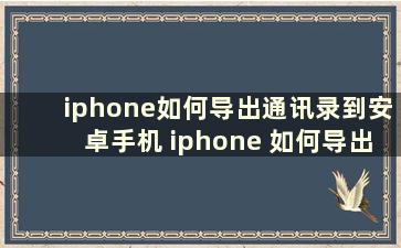 iphone如何导出通讯录到安卓手机 iphone 如何导出通讯录